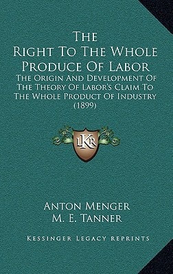 The Right To The Whole Produce Of Labor: The Origin And Development Of The Theory Of Labor's Claim To The Whole Product Of Industry (1899)