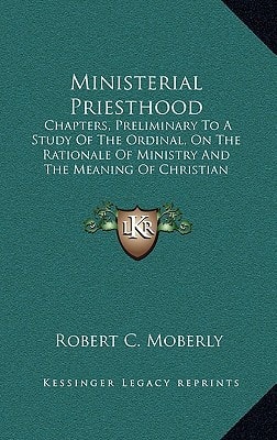 Ministerial Priesthood: Chapters, Preliminary To A Study Of The Ordinal, On The Rationale Of Ministry And The Meaning Of Christian Priesthood (1913)