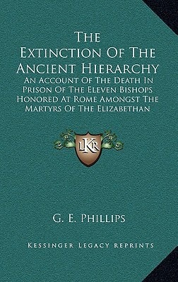 The Extinction Of The Ancient Hierarchy: An Account Of The Death In Prison Of The Eleven Bishops Honored At Rome Amongst The Martyrs Of The Elizabethan Persecution (1905)