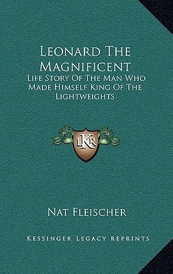 Leonard The Magnificent: Life Story Of The Man Who Made Himself King Of The Lightweights