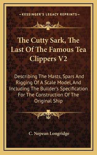 The Cutty Sark, The Last Of The Famous Tea Clippers V2: Describing The Masts, Spars And Rigging Of A Scale Model, And Including The Builder's Specification For The Construction Of The Original Ship