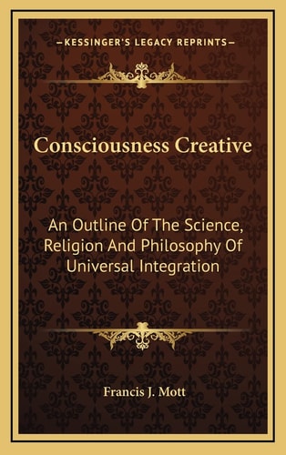 Consciousness Creative: An Outline Of The Science, Religion And Philosophy Of Universal Integration