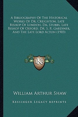 A Bibliography Of The Historical Works Of Dr. Creighton, Late Bishop Of London, Dr. Stubbs, Late Bishop Of Oxford, Dr. S. R. Gardiner, And The Late Lord Acton (1903)