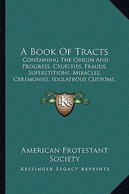 A Book Of Tracts: Containing The Origin And Progress, Cruelties, Frauds, Superstitions, Miracles, Ceremonies, Idolatrous Customs, Etc. Of The Church Of Rome (1856)