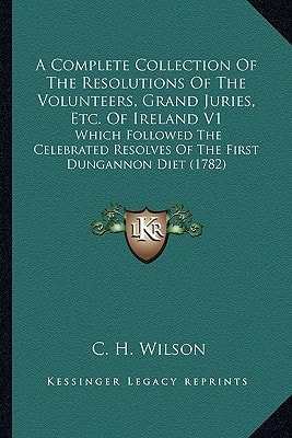 A Complete Collection Of The Resolutions Of The Volunteers, Grand Juries, Etc. Of Ireland V1: Which Followed The Celebrated Resolves Of The First Dungannon Diet (1782)