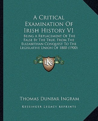 A Critical Examination Of Irish History V1: Being A Replacement Of The False By The True, From The Elizabethan Conquest To The Legislative Union Of 1800 (1900)
