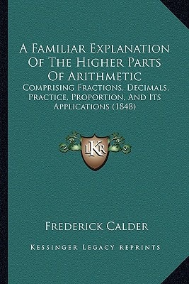 A Familiar Explanation Of The Higher Parts Of Arithmetic: Comprising Fractions, Decimals, Practice, Proportion, And Its Applications (1848)