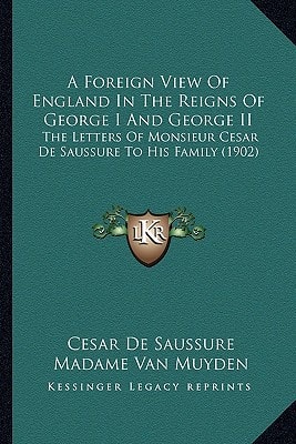 A Foreign View Of England In The Reigns Of George I And George II: The Letters Of Monsieur Cesar De Saussure To His Family (1902)