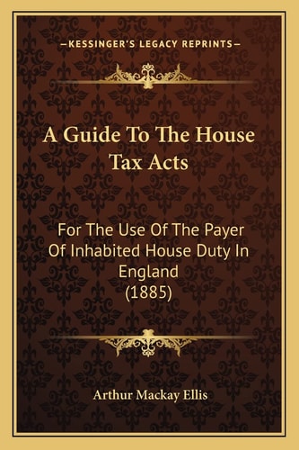 A Guide To The House Tax Acts: For The Use Of The Payer Of Inhabited House Duty In England (1885)