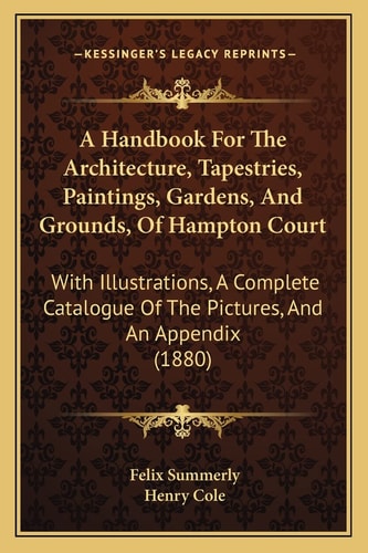 A Handbook For The Architecture, Tapestries, Paintings, Gardens, And Grounds, Of Hampton Court: With Illustrations, A Complete Catalogue Of The Pictures, And An Appendix (1880)