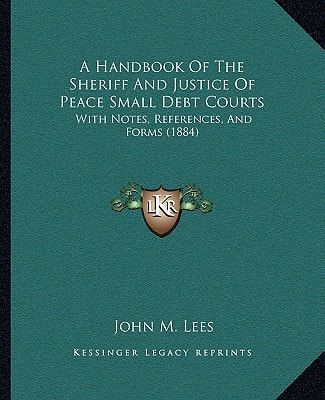 A Handbook Of The Sheriff And Justice Of Peace Small Debt Courts: With Notes, References, And Forms (1884)