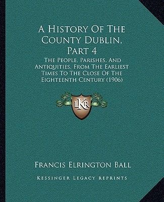 A History Of The County Dublin, Part 4: The People, Parishes, And Antiquities, From The Earliest Times To The Close Of The Eighteenth Century (1906)