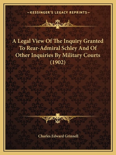A Legal View Of The Inquiry Granted To Rear-Admiral Schley And Of Other Inquiries By Military Courts (1902)