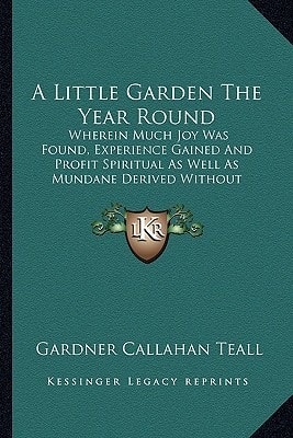 A Little Garden The Year Round: Wherein Much Joy Was Found, Experience Gained And Profit Spiritual As Well As Mundane Derived Without Loss Of Prestige In A Practical Neighborhood (1919)