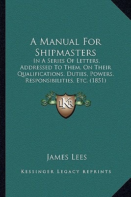 A Manual For Shipmasters: In A Series Of Letters, Addressed To Them, On Their Qualifications, Duties, Powers, Responsibilities, Etc. (1851)
