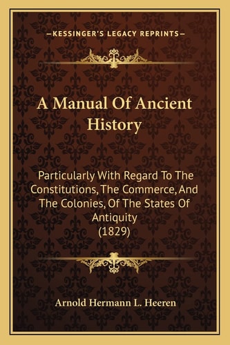 A Manual Of Ancient History: Particularly With Regard To The Constitutions, The Commerce, And The Colonies, Of The States Of Antiquity (1829)