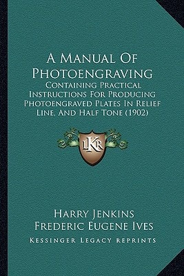 A Manual Of Photoengraving: Containing Practical Instructions For Producing Photoengraved Plates In Relief Line, And Half Tone (1902)