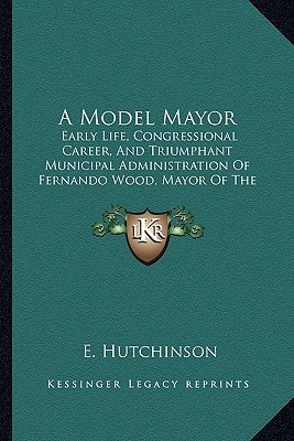 A Model Mayor: Early Life, Congressional Career, And Triumphant Municipal Administration Of Fernando Wood, Mayor Of The City Of New York (1855)