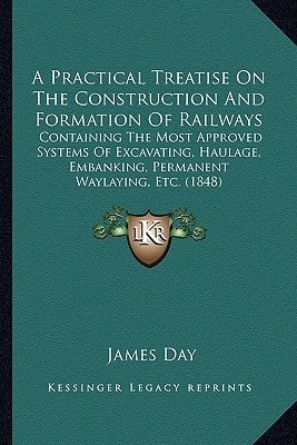 A Practical Treatise On The Construction And Formation Of Railways: Containing The Most Approved Systems Of Excavating, Haulage, Embanking, Permanent Waylaying, Etc. (1848)