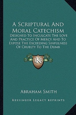 A Scriptural And Moral Catechism: Designed To Inculcate The Love And Practice Of Mercy And To Expose The Exceeding Sinfulness Of Cruelty To The Dumb Creation (1839)