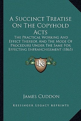 A Succinct Treatise On The Copyhold Acts: The Practical Working And Effect Thereof, And The Mode Of Procedure Under The Same For Effecting Enfranchisement (1865)