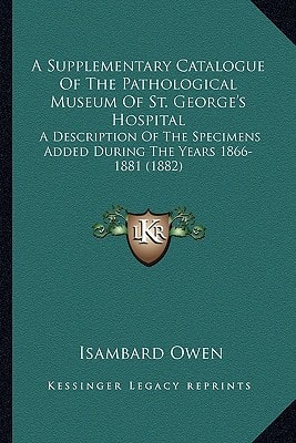 A Supplementary Catalogue Of The Pathological Museum Of St. George's Hospital: A Description Of The Specimens Added During The Years 1866-1881 (1882)