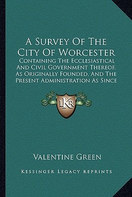 A Survey Of The City Of Worcester: Containing The Ecclesiastical And Civil Government Thereof, As Originally Founded, And The Present Administration As Since Reformed (1764)