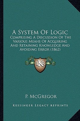 A System Of Logic: Comprising A Discussion Of The Various Means Of Acquiring And Retaining Knowledge And Avoiding Error (1862)