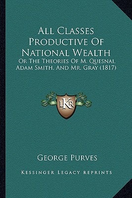 All Classes Productive Of National Wealth: Or The Theories Of M. Quesnai, Adam Smith, And Mr. Gray (1817)