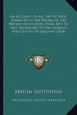 An Account Of All The Pictures Exhibited In The Rooms Of The British Institution, From 1813 To 1823, Belonging To The Nobility And Gentry Of England (1824)