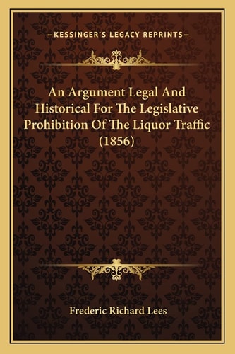 An Argument Legal And Historical For The Legislative Prohibition Of The Liquor Traffic (1856)