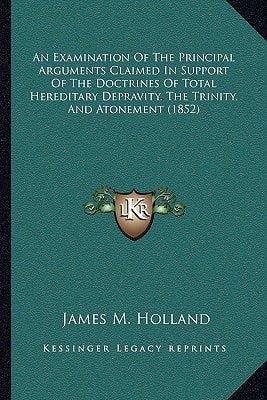 An Examination Of The Principal Arguments Claimed In Support Of The Doctrines Of Total Hereditary Depravity, The Trinity, And Atonement (1852)
