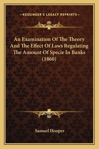 An Examination Of The Theory And The Effect Of Laws Regulating The Amount Of Specie In Banks (1860)
