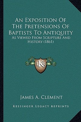 An Exposition Of The Pretensions Of Baptists To Antiquity: As Viewed From Scripture And History (1861)