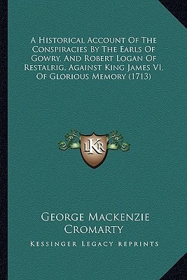 A Historical Account Of The Conspiracies By The Earls Of Gowry, And Robert Logan Of Restalrig, Against King James VI, Of Glorious Memory (1713)