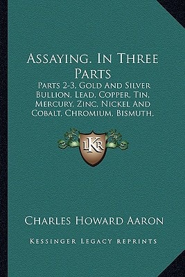 Assaying. In Three Parts: Parts 2-3, Gold And Silver Bullion, Lead, Copper, Tin, Mercury, Zinc, Nickel And Cobalt, Chromium, Bismuth, Arsenic, Antimony, Sulphur, Salt (1900)