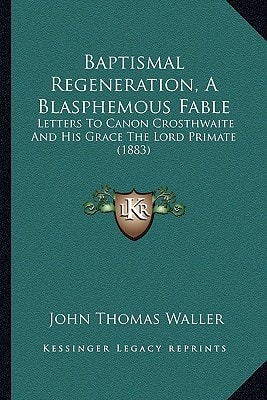 Baptismal Regeneration, A Blasphemous Fable: Letters To Canon Crosthwaite And His Grace The Lord Primate (1883)