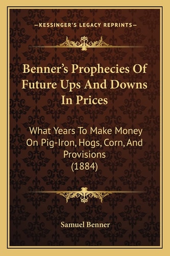 Benner's Prophecies Of Future Ups And Downs In Prices: What Years To Make Money On Pig-Iron, Hogs, Corn, And Provisions (1884)