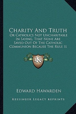 Charity And Truth: Or Catholics Not Uncharitable In Saying, That None Are Saved Out Of The Catholic Communion Because The Rule Is Not Universal (1728)