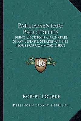 Parliamentary Precedents: Being Decisions Of Charles Shaw Lefevre, Speaker Of The House Of Commons (1857)