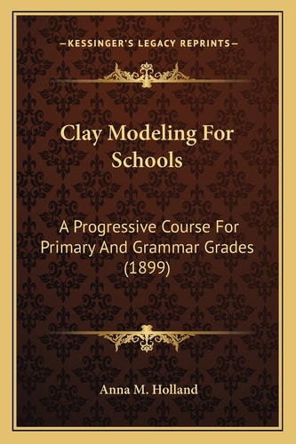 Clay Modeling For Schools: A Progressive Course For Primary And Grammar Grades (1899)