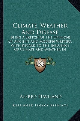 Climate, Weather And Disease: Being A Sketch Of The Opinions Of Ancient And Modern Writers, With Regard To The Influence Of Climate And Weather In Producing Disease (1855)