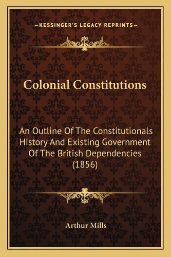 Colonial Constitutions: An Outline Of The Constitutionals History And Existing Government Of The British Dependencies (1856)