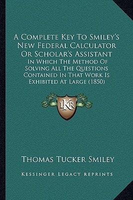 A Complete Key To Smiley's New Federal Calculator Or Scholar's Assistant: In Which The Method Of Solving All The Questions Contained In That Work Is Exhibited At Large (1850)
