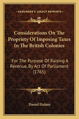 Considerations On The Propriety Of Imposing Taxes In The British Colonies: For The Purpose Of Raising A Revenue, By Act Of Parliament (1765)