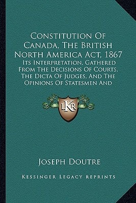 Constitution Of Canada, The British North America Act, 1867: Its Interpretation, Gathered From The Decisions Of Courts, The Dicta Of Judges, And The Opinions Of Statesmen And Others (1880)