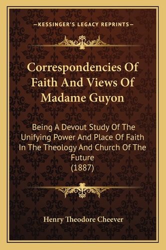 Correspondencies Of Faith And Views Of Madame Guyon: Being A Devout Study Of The Unifying Power And Place Of Faith In The Theology And Church Of The Future (1887)