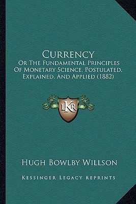 Currency: Or The Fundamental Principles Of Monetary Science, Postulated, Explained, And Applied (1882)