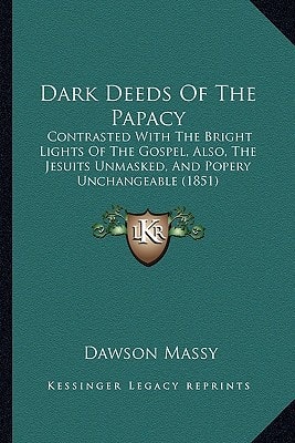 Dark Deeds Of The Papacy: Contrasted With The Bright Lights Of The Gospel, Also, The Jesuits Unmasked, And Popery Unchangeable (1851)