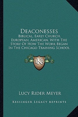Deaconesses: Biblical, Early Church, European, American, With The Story Of How The Work Began In The Chicago Training School And The Chicago Deaconess Home (1892)